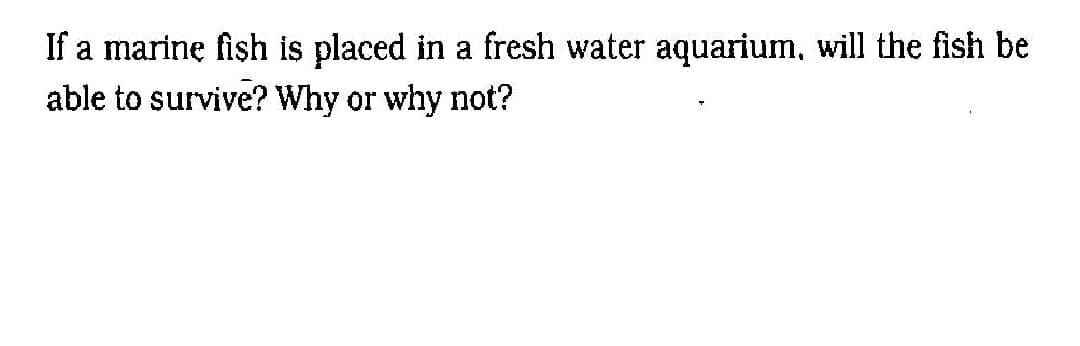 If a marinę fish is placed in a fresh water aquarium, will the fish be
able to survive? Why or why not?
