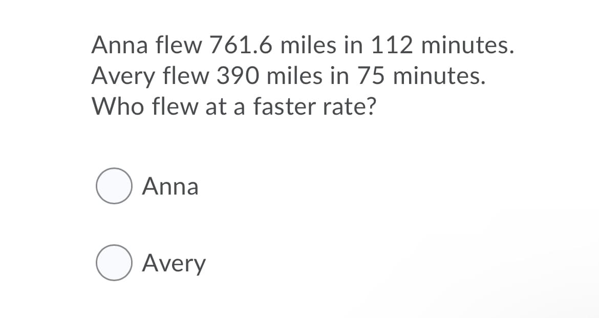 Anna flew 761.6 miles in 112 minutes.
Avery flew 390 miles in 75 minutes.
Who flew at a faster rate?
O Anna
O Avery
