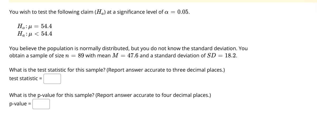 You wish to test the following claim (H,) at a significance level of a = 0.05.
H.:µ = 54.4
Ha:µ < 54.4
You believe the population is normally distributed, but you do not know the standard deviation. You
obtain a sample of size n = 89 with mean M = 47.6 and a standard deviation of SD = 18.2.
What is the test statistic for this sample? (Report answer accurate to three decimal places.)
test statistic =
What is the p-value for this sample? (Report answer accurate to four decimal places.)
p-value =

