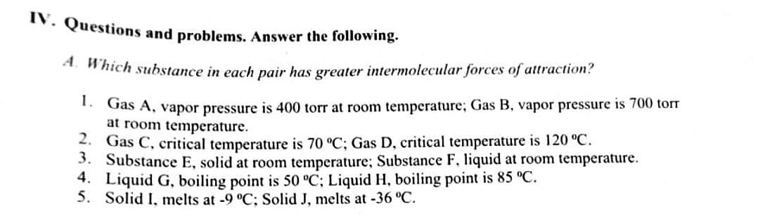 IV. Questions and problems. Answer the following.
* Which substance in each pair has greater intermolecular forces of attraction?
* Gas A, vapor pressure is 400 torr at room temperature; Gas B, vapor pressure is 700 torr
at room temperature.
2. Gas C, critical temperature is 70 °C; Gas D, critical temperature is 120 °C.
3. Substance E, solid at room temperature; Substance F, liquid at room temperature.
4. Liquid G, boiling point is 50 °C; Liquid H, boiling point is 85 °C.
5. Solid I, melts at -9 °C; Solid J, melts at -36 °C.
