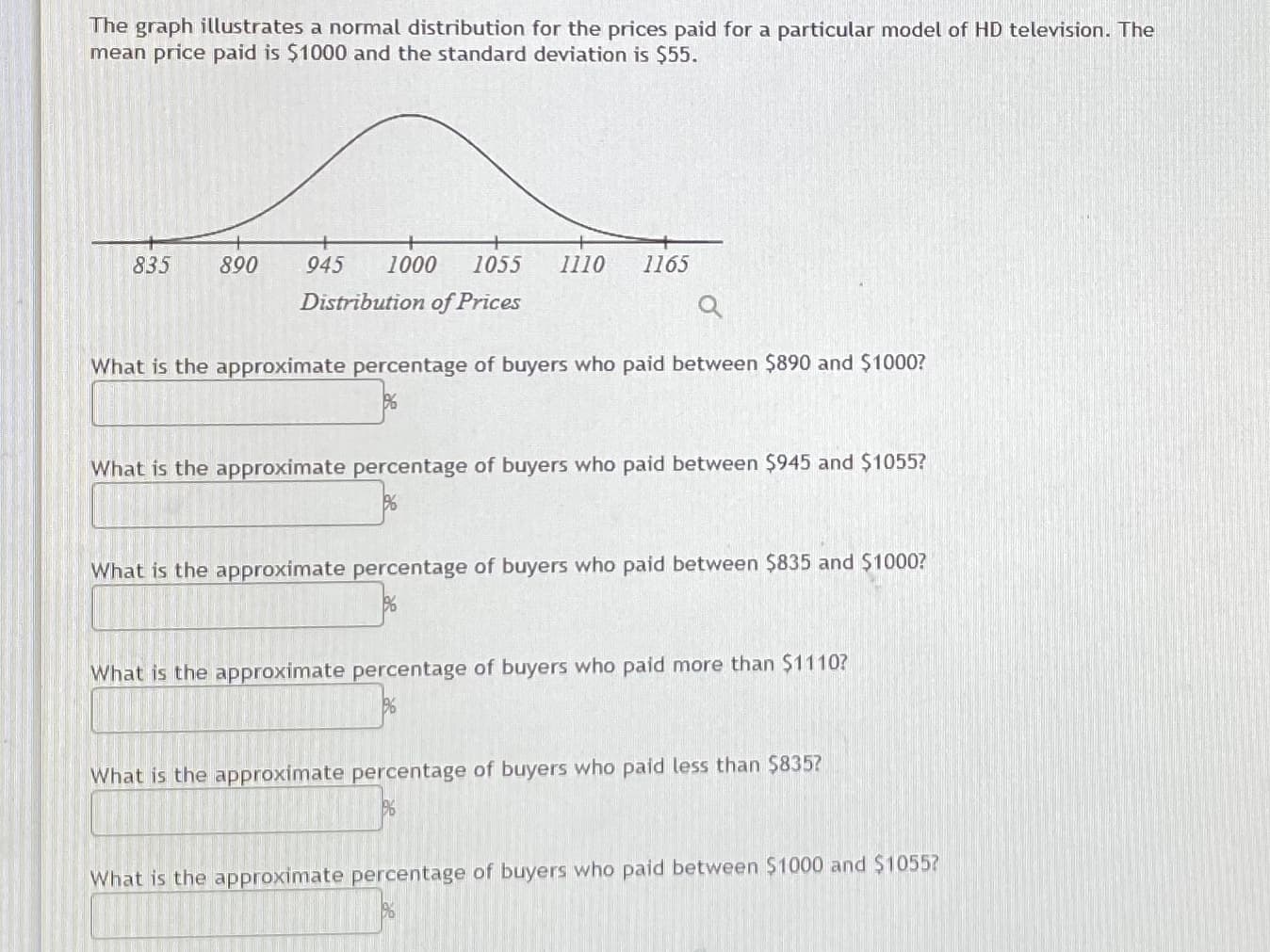 The graph illustrates a normal distribution for the prices paid for a particular model of HD television. The
mean price paid is $1000 and the standard deviation is $55.
835
890
945
1000
1055
1110
1165
Distribution of Prices
What is the approximate percentage of buyers who paid between $890 and $1000?
What is the approximate percentage of buyers who paid between $945 and $1055?
What is the approximate percentage of buyers who paid between $835 and $1000?
What is the approximate percentage of buyers who paid more than $1110?
What is the approximate percentage of buyers who paid less than $835?
What is the approximate percentage of buyers who paid between $1000 and $1055?

