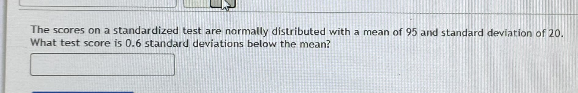 The scores on a standardized test are normally distributed with a mean of 95 and standard deviation of 20.
What test score is 0.6 standard deviations below the mean?
