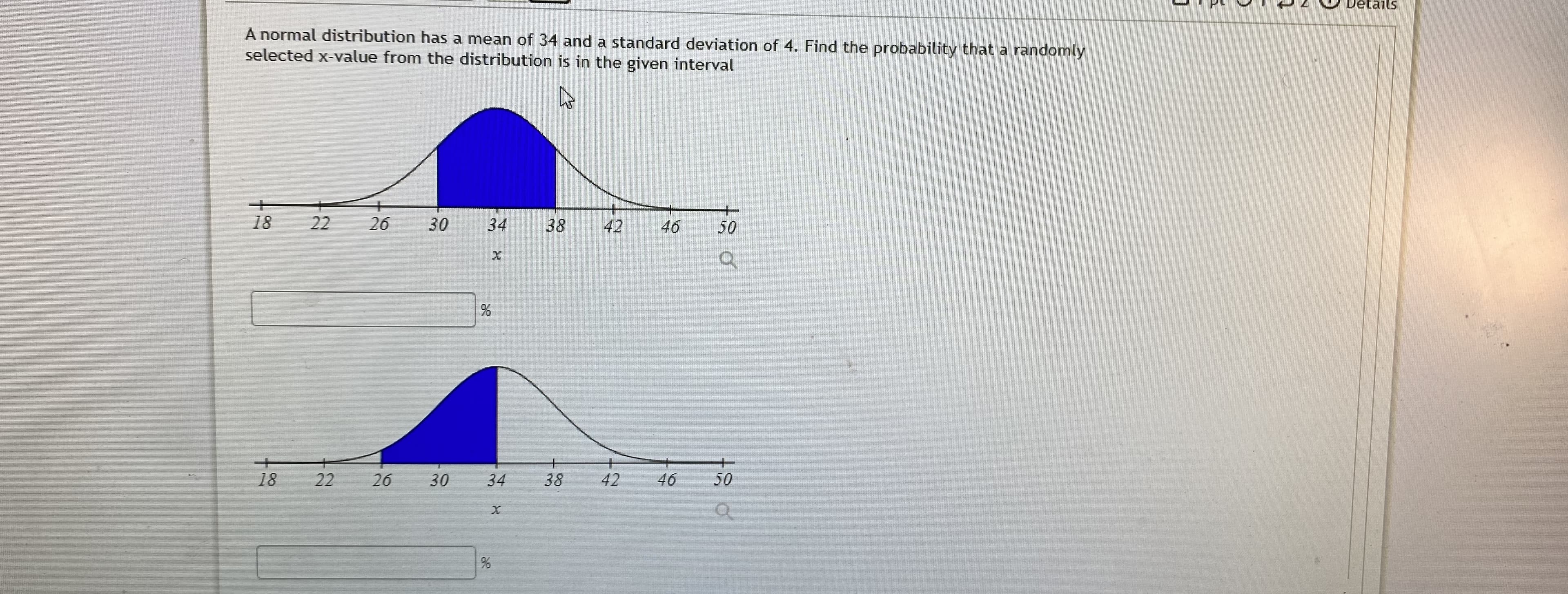 A normal distribution has a mean of 34 and a standard deviation of 4. Find the probability that a randomly
selected x-value from the distribution is in the given interval
