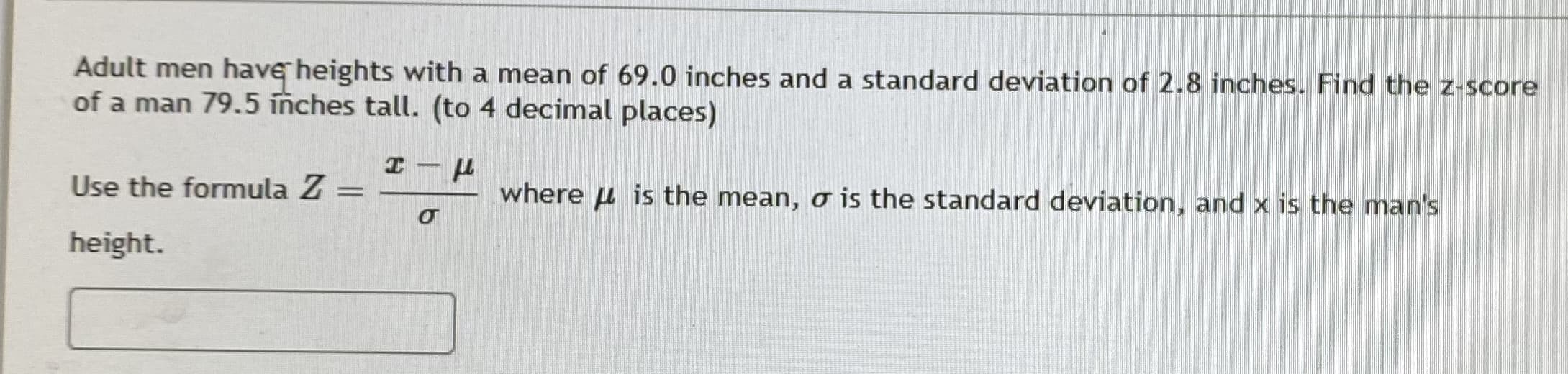 Adult men have heights with a mean of 69.0 inches and a standard deviation of 2.8 inches. Find the z-score
of a man 79.5 inches tall. (to 4 decimal places)
エ-ド
Use the formula Z =
where u is the mean, o is the standard deviation, and x is the man's
height.
