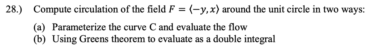 28.) Compute circulation of the field F = (-y, x) around the unit circle in two ways:
(a) Parameterize the curve C and evaluate the flow
(b) Using Greens theorem to evaluate as a double integral
