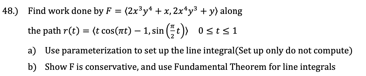48.) Find work done by F
(2x³y* + x, 2x*y³ + y) along
the path r(t) = (t cos(nt) – 1, sin
(t)) 0sts1
a) Use parameterization to set up the line integral(Set up only do not compute)
b) Show F is conservative, and use Fundamental Theorem for line integrals
