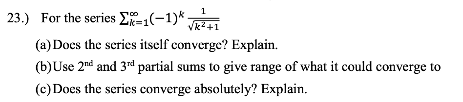 1
23.) For the series E1(-1)*-
Vk2 +1
(a) Does the series itself converge? Explain.
(b)Use 2nd and 3rd partial sums to give range of what it could converge to
(c) Does the series converge absolutely? Explain.
