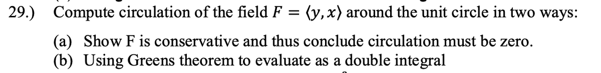 29.)
Compute circulation of the field F = (y,x) around the unit circle in two ways:
(a) Show F is conservative and thus conclude circulation must be zero.
(b) Using Greens theorem to evaluate as a double integral

