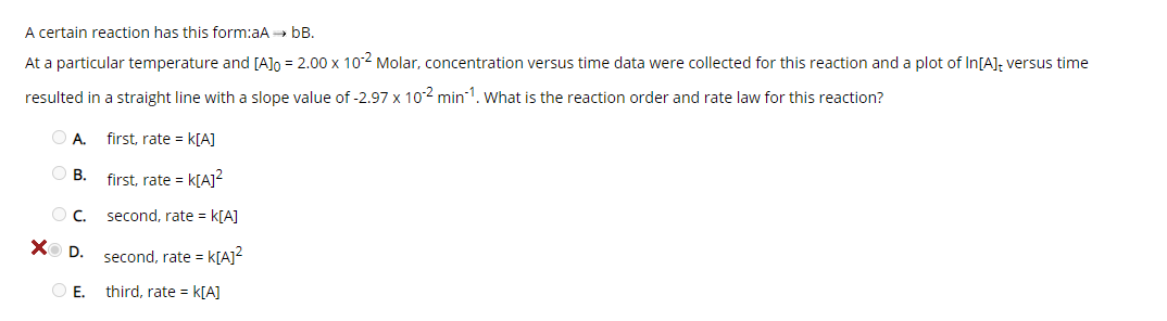 A certain reaction has this form:aA bB.
At a particular temperature and [A]o = 2.00 x 102 Molar, concentration versus time data were collected for this reaction and a plot of In[A], versus time
resulted in a straight line with a slope value of -2.97 x 102 min1. what is the reaction order and rate law for this reaction?
A.
first, rate = k[A]
O B.
first, rate = k[A]?
second, rate = k[A]
X D.
second, rate = k[A]²
O E. third, rate = k[A]
