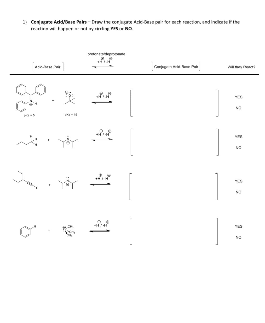 1) Conjugate Acid/Base Pairs - Draw the conjugate Acid-Base pair for each reaction, and indicate if the
reaction will happen or not by circling YES or NO.
pka = 5
Acid-Base Pair
pka 19
CH3
CH3
CH3
protonate/deprotonate
+
+H / -H
+H/-H
+
+H/-H
+H/-H
+
+H/-H
Conjugate Acid-Base Pair
Will they React?
YES
NO
YES
NO
YES
NO
YES
NO