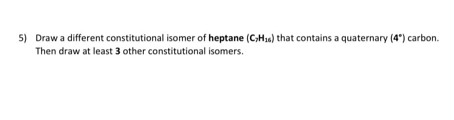 5) Draw a different constitutional isomer of heptane (C₂H₁6) that contains a quaternary (4°) carbon.
Then draw at least 3 other constitutional isomers.