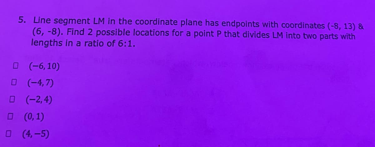 5. Line segment LM in the coordinate plane has endpoints with coordinates (-8, 13) &
(6, -8). Find 2 possible locations for a point P that divides LM into two parts with
lengths in a ratio of 6:1.
O (-6,10)
(-4, 7)
(-2,4)
O (0,1)
(4,-5)
