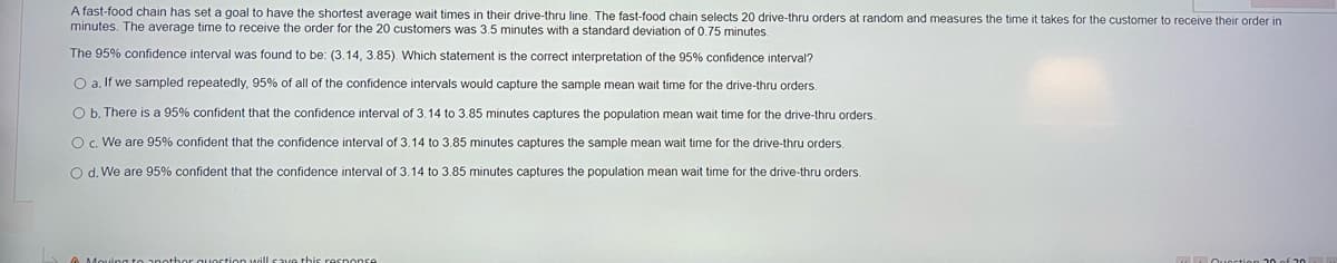 A fast-food chain has set a goal to have the shortest average wait times in their drive-thru line. The fast-food chain selects 20 drive-thru orders at random and measures the time it takes for the customer to receive their order in
minutes. The average time to receive the order for the 20 customers was 3.5 minutes with a standard deviation of 0.75 minutes.
The 95% confidence interval was found to be: (3.14, 3.85). Which statement is the correct interpretation of the 95% confidence interval?
O a, If we sampled repeatedly, 95% of all of the confidence intervals would capture the sample mean wait time for the drive-thru orders.
O b. There is a 95% confident that the confidence interval of 3.14 to 3.85 minutes captures the population mean wait time for the drive-thru orders.
O c. We are 95% confident that the confidence interval of 3.14 to 3.85 minutes captures the sample mean wait time for the drive-thru orders.
O d. We are 95% confident that the confidence interval of 3.14 to 3.85 minutes captures the population mean wait time for the drive-thru orders.
