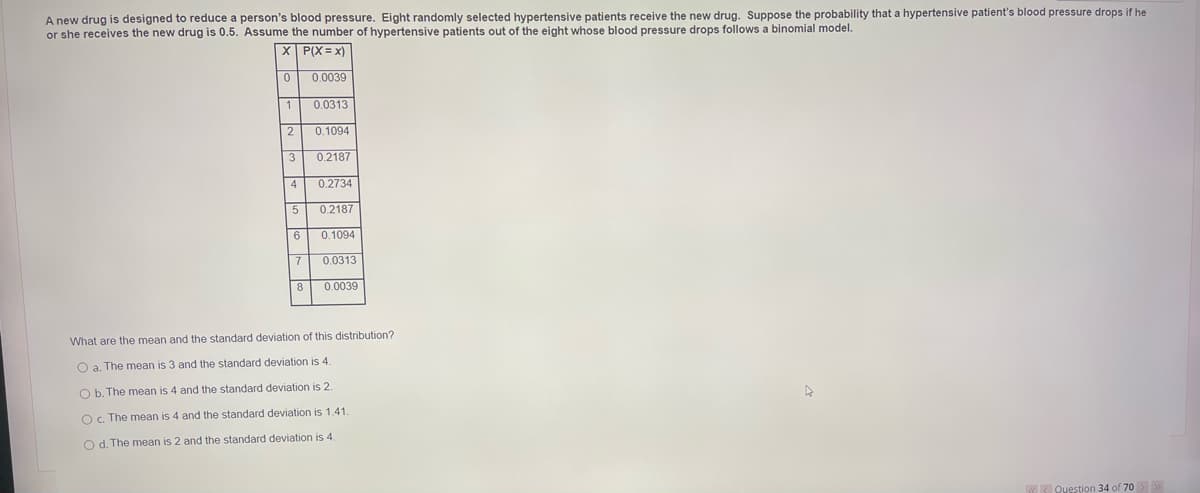 A new drug is designed to reduce a person's blood pressure. Eight randomly selected hypertensive patients receive the new drug. Suppose the probability that a hypertensive patient's blood pressure drops if he
or she receives the new drug is 0.5. Assume the number of hypertensive patients out of the eight whose blood pressure drops follows a binomial model.
X P(X= x)
0.0039
1
0.0313
0.1094
3
0.2187
4
0.2734
0.2187
6
0.1094
0.0313
0.0039
What are the mean and the standard deviation of this distribution?
O a. The mean is 3 and the standard deviation is 4.
O b. The mean is 4 and the standard deviation is 2.
Oc. The mean is 4 and the standard deviation is 1.41.
O d. The mean is 2 and the standard deviation is 4.
k Question 34 of 70>
