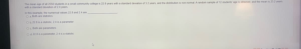 The mean age of all 2550 students in a small community college is 22.8 years with a standard deviation of 3.2 years, and the distribution is non-normal. A random sample of 12 students' age is obtained, and the mean is 23.2 years
with a standard deviation of 2.4 years.
In this example, the numerical values 22.8 and 2.4 are
O a. Both are statistics
O b.22.8 is a statistic, 2.4 is a parameter
O c. Both are parameters
O d. 22.8 is a parameter, 2.4 is a statistic
