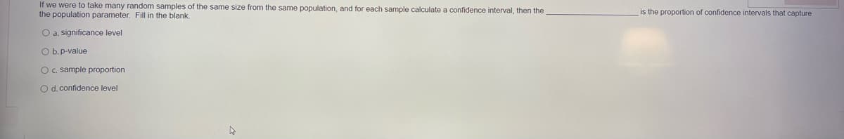 If we were to take many random samples of the same size from the same population, and for each sample calculate a confidence interval, then the
the population parameter. Fill in the blank.
is the proportion of confidence intervals that capture
O a. significance level
O b.p-value
O c. sample proportion
O d. confidence level
