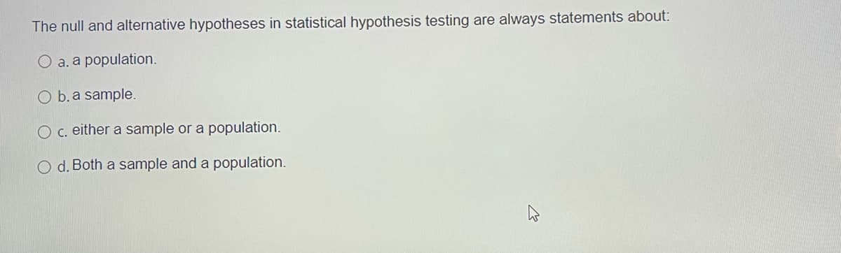 The null and alternative hypotheses in statistical hypothesis testing are always statements about:
O a. a population.
O b. a sample.
O c. either a sample or a population.
O d. Both a sample and a population.
