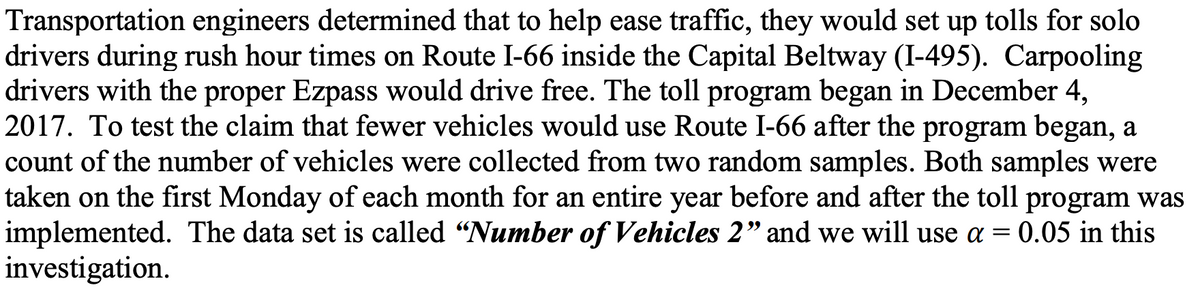 Transportation engineers determined that to help ease traffic, they would set up tolls for solo
drivers during rush hour times on Route I-66 inside the Capital Beltway (I-495). Carpooling
drivers with the proper Ezpass would drive free. The toll program began in December 4,
2017. To test the claim that fewer vehicles would use Route I-66 after the program began, a
count of the number of vehicles were collected from two random samples. Both samples were
taken on the first Monday of each month for an entire year before and after the toll program was
implemented. The data set is called "Number of Vehicles 2" and we will use a = 0.05 in this
investigation.
