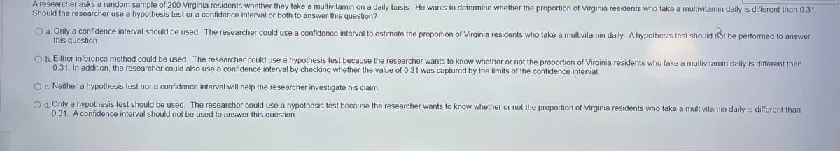 A researcher asks a random sample of 200 Virginia residents whether they take a multivitamin on a daily basis. He wants to determine whether the proportion of Virginia residents who take a multivitamin daily is different than 0.31.
Should the researcher use a hypothesis test or a confidence interval or both to answer this question?
O a. Only a confidence interval should be used. The researcher could use a confidence interval to estimate the proportion of Virginia residents who take a multivitamin daily. A hypothesis test should riöt be performed to answer
this question.
O b. Either inference method could be used. The researcher could use a hypothesis test because the researcher wants to know whether or not the proportion of Virginia residents who take a multivitamin daily is different than
0.31. In addition, the researcher could also use a confidence interval by checking whether the value of 0.31 was captured by the limits of the confidence interval.
O. Neither a hypothesis test nor a confidence interval will help the researcher investigate his claim.
O d. Only a hypothesis test should be used. The researcher could use a hypothesis test because the researcher wants to know whether or not the proportion of Virginia residents who take a multivitamin daily is different than
0.31. A confidence interval should not be used to answer this question.
