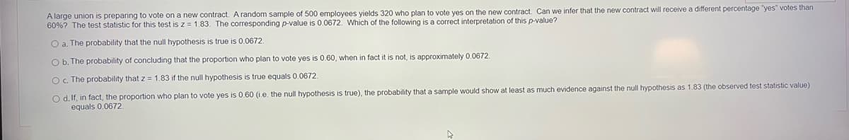 A large union is preparing to vote on a new contract. A random sample of 500 employees yields 320 who plan to vote yes on the new contract. Can we infer that the new contract will receive a different percentage "yes" votes than
60%? The test statistic for this test is z = 1.83. The corresponding p-value is 0.0672. Which of the following is a correct interpretation of this p-value?
O a. The probability that the null hypothesis is true is 0.0672
O b. The probability of concluding that the proportion who plan to vote yes is 0.60, when in fact it is not, is approximately 0.0672.
O. The probability that z = 1.83 if the null hypothesis is true equals 0.0672.
O d. If, in fact, the proportion who plan to vote yes is 0.60 (i.e. the null hypothesis is true), the probability that a sample would show at least as much evidence against the null hypothesis as 1.83 (the observed test statistic value)
equals 0.0672

