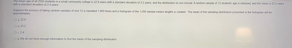 The mean age of all 2550 students in a small community college is 22.8 years with a standard deviation of 3.2 years, and the distribution iis non-normal. A random sample of 12 students' age is obtained, and the mean is 23.2 years
with a standard deviation of 2.4 years.
Suppose the process of taking random samples of size 12 is repeated 1,000 times and a histogram of the 1,000 sample means lengths is created. The mean of the sampling distribution presented in the histogram will be
approximately:
O a. 22.8
O b, 23.2
O. 2.4
O d. We do not have enough information to find the mean of the sampling distribution.
