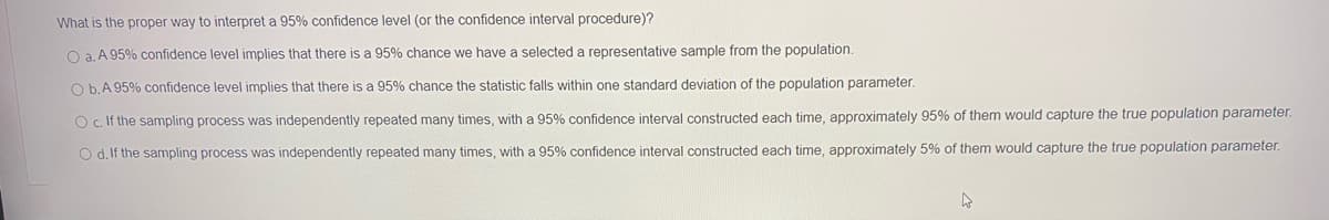 What is the proper way to interpret a 95% confidence level (or the confidence interval procedure)?
O a. A 95% confidence level implies that there is a 95% chance we have a selected a representative sample from the population.
O b.A 95% confidence level implies that there is a 95% chance the statistic falls within one standard deviation of the population parameter.
O c If the sampling process was independently repeated many times, with a 95% confidence interval constructed each time, approximately 95% of them would capture the true population parameter.
O d. If the sampling process was independently repeated many times, with a 95% confidence interval constructed each time, approximately 5% of them would capture the true population parameter.
