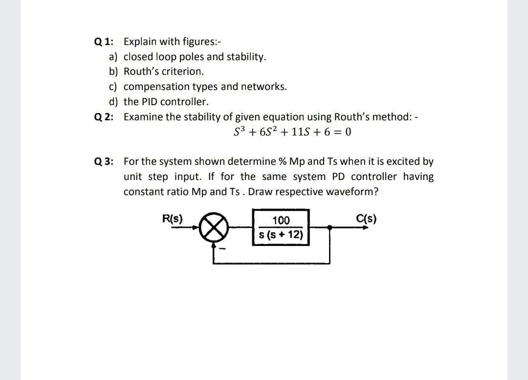 Q 1: Explain with figures:-
a) closed loop poles and stability.
b) Routh's criterion.
c) compensation types and networks.
d) the PID controller.
Q 2: Examine the stability of given equation using Routh's method: -
S3 + 6S2 + 11S + 6 = 0
Q 3: For the system shown determine % Mp and Ts when it is excited by
unit step input. If for the same system PD controller having
constant ratio Mp and Ts. Draw respective waveform?
R(s)
100
Cs)
s (s + 12)
