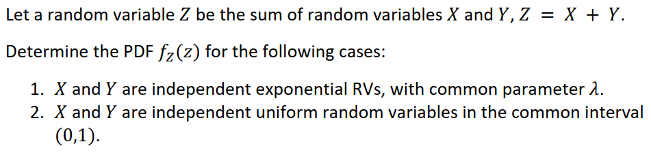 Let a random variable Z be the sum of random variables X and Y, Z = X + Y.
Determine the PDF fz(z) for the following cases:
1. X and Y are independent exponential RVs, with common parameter 2.
2. X and Y are independent uniform random variables in the common interval
(0,1).
