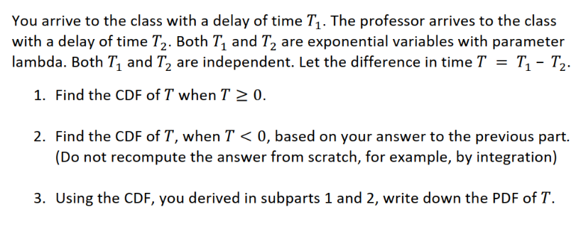 You arrive to the class with a delay of time T,. The professor arrives to the class
with a delay of time T,. Both T, and T, are exponential variables with parameter
lambda. Both T, and T, are independent. Let the difference in time T = T, - T2.
1. Find the CDF of T when T > 0.
2. Find the CDF of T, when T < 0, based on your answer to the previous part.
(Do not recompute the answer from scratch, for example, by integration)
3. Using the CDF, you derived in subparts 1 and 2, write down the PDF of T.
