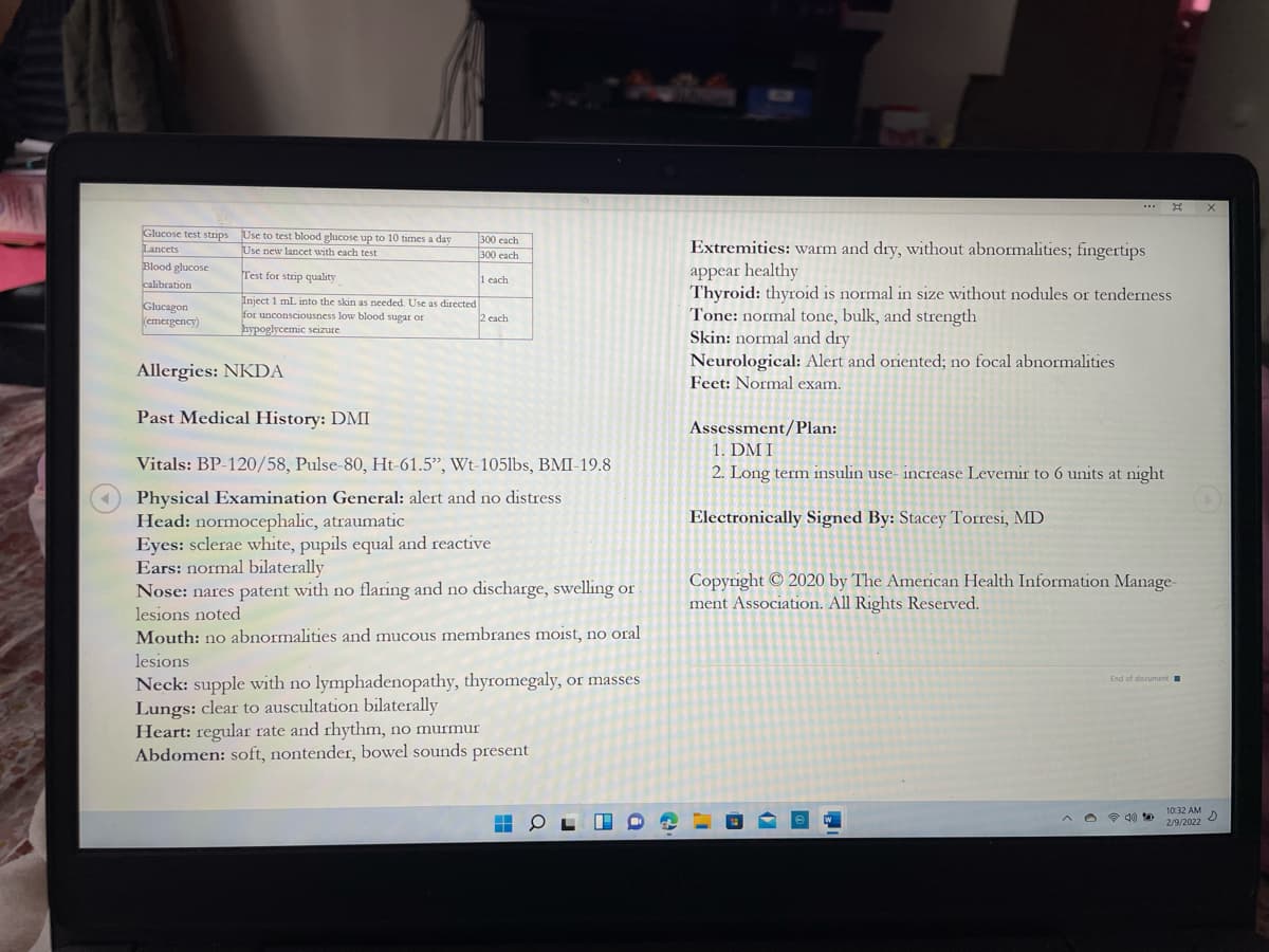..* E
Glucose test strips Use to test blood glucose up to 10 times a day
Lancets
Blood glucose
calibration
300 each
300 each
Extremities: warm and dry, without abnormalities; fingertips
Use new lancet with each test
appear healthy
Thyroid: thyroid is normal in size without nodules or tenderness
Tone: normal tone, bulk, and strength
Skin: normal and dry
Test for strip quality
1 cach
Glucagon
(emergency)
Inject 1 mL into the skin as needed. Use as directed
for unconsciousness low blood sugar or
hypoglycemic seizure
2 each
Allergies: NKDA
Neurological: Alert and oriented; no focal abnormalities
Feet: Normal exam.
Past Medical History: DMI
Assessment/Plan:
1. DM I
Vitals: BP-120/58, Pulse-80, Ht-61.5", Wt-105lbs, BMI-19.8
2. Long term insulin use- increase Levemir to 6 units at night
Physical Examination General: alert and no distress
Head: normocephalic, atraumatic
Eyes: sclerae white, pupils equal and reactive
Ears: normal bilaterally
Nose: nares patent with no flaring and no discharge, swelling or
Electronically Signed By: Stacey Torresi, MD
Copyright © 2020 by The American Health Information Manage
ment Association. All Rights Reserved.
lesions noted
Mouth: no abnormalities and mucous membranes moist, no oral
lesions
Neck: supple with no lymphadenopathy, thyromegaly, or masses
Lungs: clear to auscultation bilaterally
Heart: regular rate and rhythm, no murmur
Abdomen: soft, nontender, bowel sounds present
End of document
1032 AM
2/9/2022
