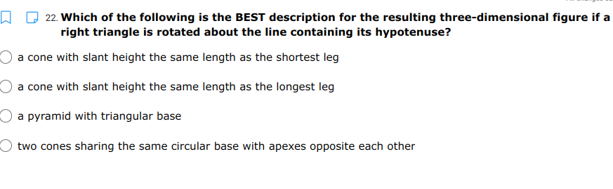 22. Which of the following is the BEST description for the resulting three-dimensional figure if a
right triangle is rotated about the line containing its hypotenuse?
a cone with slant height the same length as the shortest leg
a cone with slant height the same length as the longest leg
a pyramid with triangular base
two cones sharing the same circular base with apexes opposite each other
