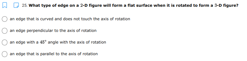 25. What type of edge on a 2-D figure will form a flat surface when it is rotated to form a 3-D figure?
an edge that is curved and does not touch the axis of rotation
an edge perpendicular to the axis of rotation
an edge with a 45° angle with the axis of rotation
an edge that is parallel to the axis of rotation
