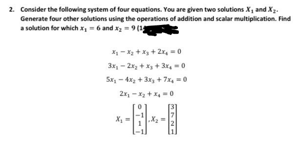 2. Consider the following system of four equations. You are given two solutions X1 and X2.
Generate four other solutions using the operations of addition and scalar multiplication. Find
a solution for which x = 6 and xz = 9 (1
X1 - X2 +x3 + 2x4 = 0
3x1 - 2x2 + x3 + 3x4 = 0
5x, - 4x2 + 3x3 + 7x4 = 0
2x1 - x2 + x4 = 0
X1 =
,X2
3721
