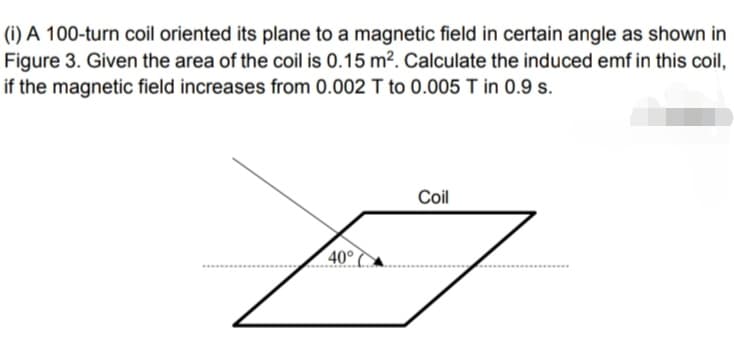 (i) A 100-turn coil oriented its plane to a magnetic field in certain angle as shown in
Figure 3. Given the area of the coil is 0.15 m². Calculate the induced emf in this coil,
if the magnetic field increases from 0.002 T to 0.005 T in 0.9 s.
Coil
40°
