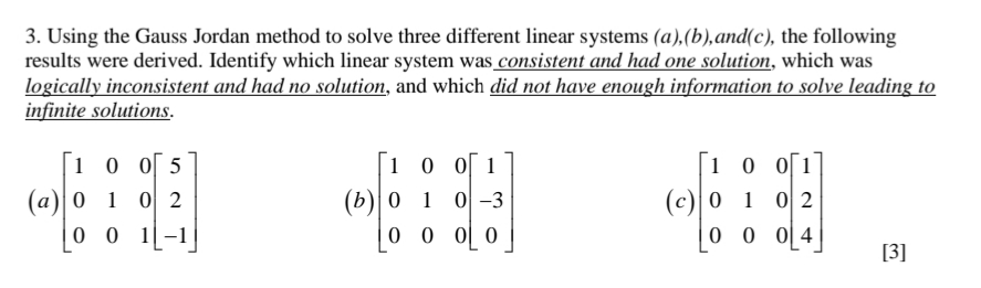 3. Using the Gauss Jordan method to solve three different linear systems (a),(b),and(c), the following
results were derived. Identify which linear system was consistent and had one solution, which was
logically inconsistent and had no solution, and which did not have enough information to solve leading to
infinite solutions.
1 0 o[ 5
1 0 0 1
1 0 0[1
(а)|0 1
0 0 1|-1
(b)| 0 1
0 0 0[ 0
0 2
0 -3
(c) 0 1 0 2
0 0 0[4
[3]
