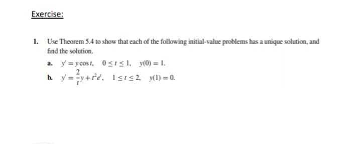 Exercise:
1. Use Theorem 5.4 to show that each of the following initial-value problems has a unique solution, and
find the solution.
a. y =y cost, 0SıS, y(0) = 1.
2
b. y = y+re, 1<ı<2 (1) =0.
