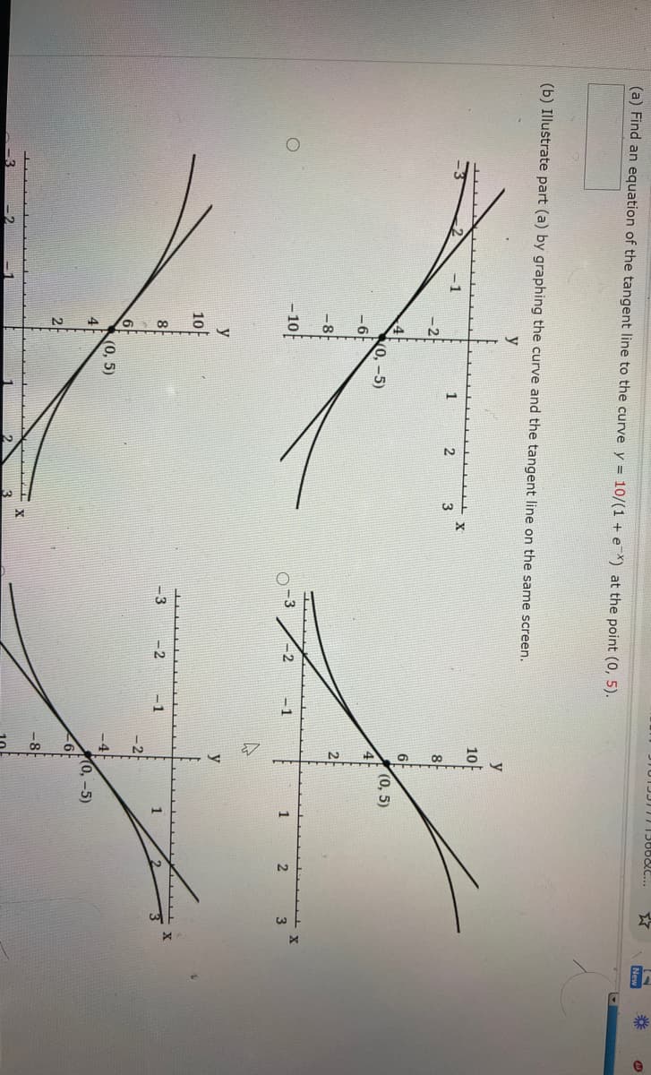 T013311113660C...
New
(a) Find an equation of the tangent line to the curve y = 10/(1 + eX) at the point (0, 5).
(b) Illustrate part (a) by graphing the curve and the tangent line on the same screen.
y
10
-1
1
3
8
(0, 5)
2
-8
- 10
-3
-2
-1
1
2.
3
y
10
-3
-2
-1
6
(0, 5)
-4F
0,-5)
6F
-8
