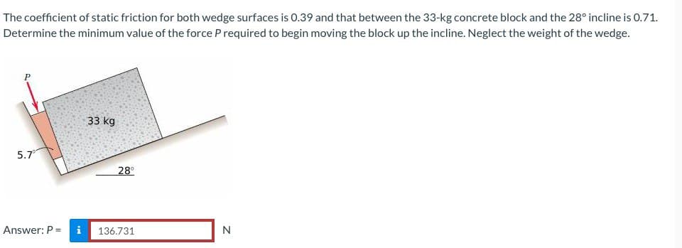 The coefficient of static friction for both wedge surfaces is 0.39 and that between the 33-kg concrete block and the 28° incline is 0.71.
Determine the minimum value of the force P required to begin moving the block up the incline. Neglect the weight of the wedge.
5.7⁰
Answer: P = i
33 kg
28°
136.731
N
