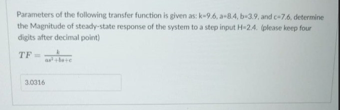 Parameters of the following transfer function is given as: k-9.6, a-8.4, b-3.9, and c-7.6, determine
the Magnitude of steady-state response of the system to a step input H-2.4. (please keep four
digits after decimal point)
TF
3.0316
as²+bs+c