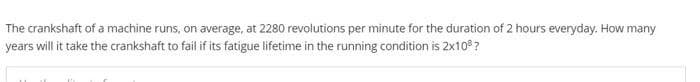 The crankshaft of a machine runs, on average, at 2280 revolutions per minute for the duration of 2 hours everyday. How many
years will it take the crankshaft to fail if its fatigue lifetime in the running condition is 2x10²?