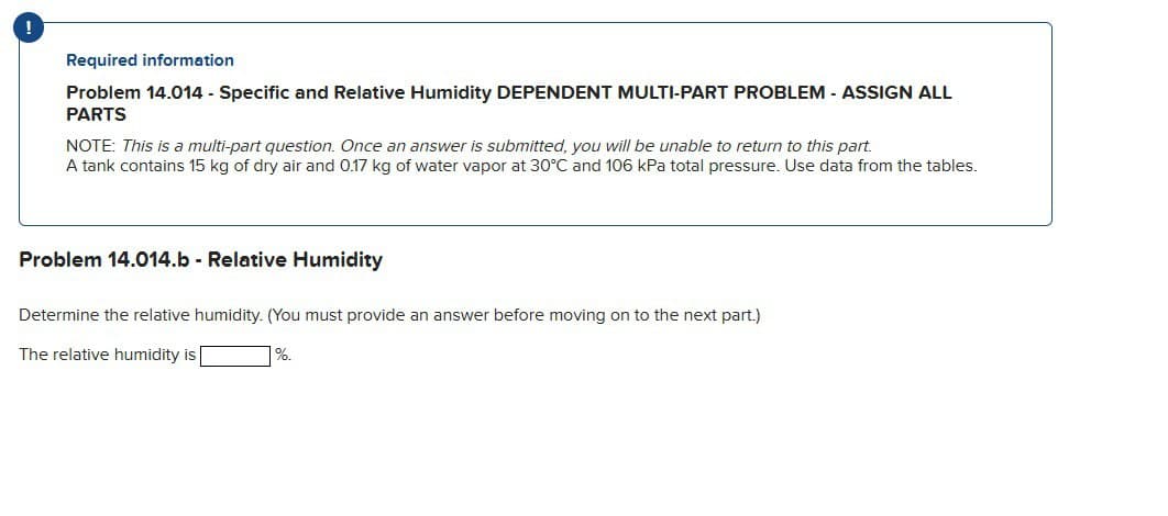 Required information
Problem 14.014 - Specific and Relative Humidity DEPENDENT MULTI-PART PROBLEM - ASSIGN ALL
PARTS
NOTE: This is a multi-part question. Once an answer is submitted, you will be unable to return to this part.
A tank contains 15 kg of dry air and 0.17 kg of water vapor at 30°C and 106 kPa total pressure. Use data from the tables.
Problem 14.014.b - Relative Humidity
Determine the relative humidity. (You must provide an answer before moving on to the next part.)
The relative humidity is
%.