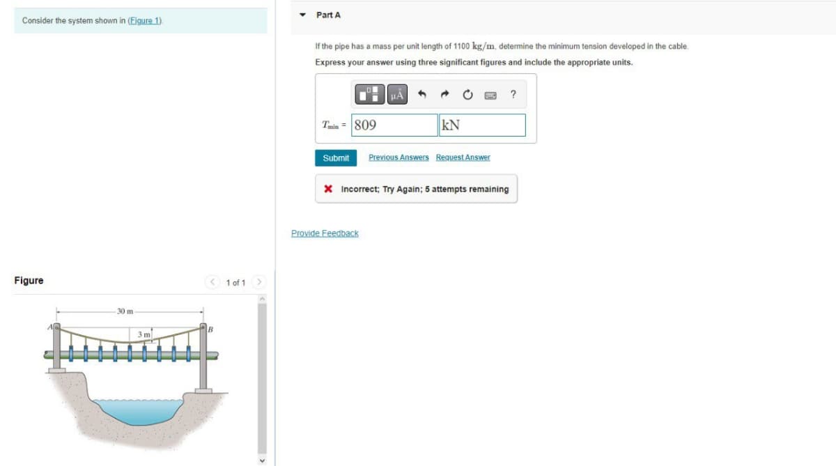 Consider the system shown in (Figure 1).
Figure
30 m-
-- -
3 m
< 1 of 1
>
Part A
If the pipe has a mass per unit length of 1100 kg/m, determine the minimum tension developed in the cable.
Express your answer using three significant figures and include the appropriate units.
Tmin= 809
μÅ 4
→
Provide Feedback
KN
Submit Previous Answers Request Answer
X Incorrect; Try Again; 5 attempts remaining
?