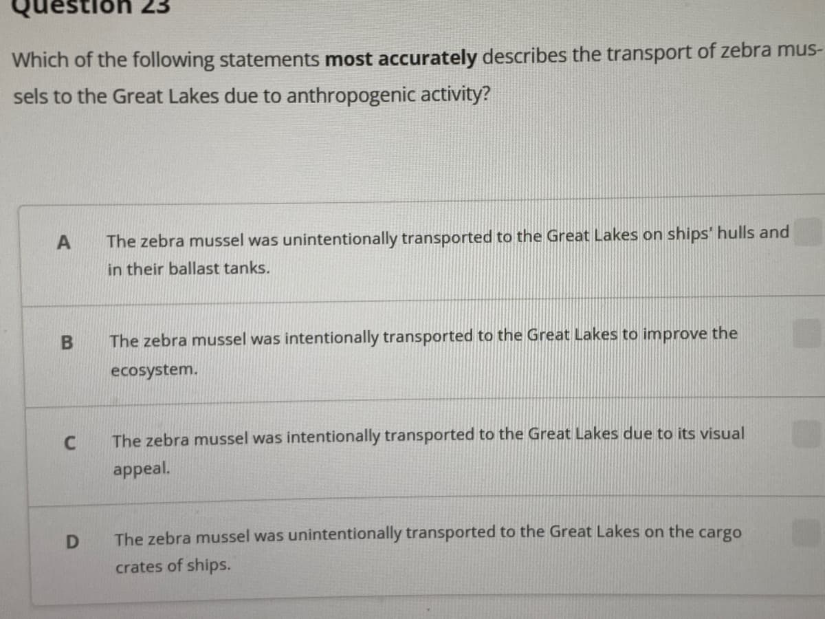 uestion 23
Which of the following statements most accurately describes the transport of zebra mus-
sels to the Great Lakes due to anthropogenic activity?
The zebra mussel was unintentionally transported to the Great Lakes on ships' hulls and
in their ballast tanks.
The zebra mussel was intentionally transported to the Great Lakes to improve the
ecosystem.
The zebra mussel was intentionally transported to the Great Lakes due to its visual
appeal.
The zebra mussel was unintentionally transported to the Great Lakes on the cargo
crates of ships.
