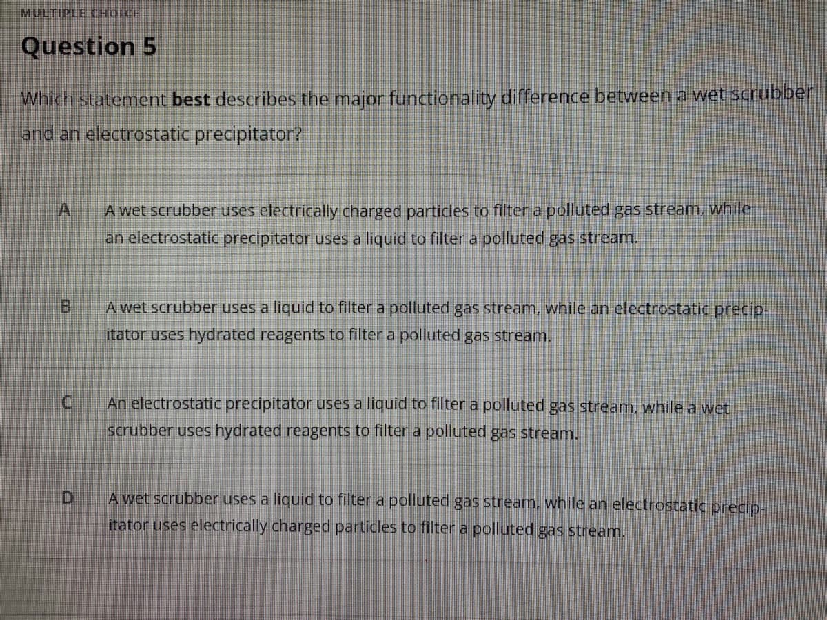 MULTIPLE CHOICE
Question 5
Which statement best describes the major functionality difference between a wet scrubber
and an electrostatic precipitator?
A wet scrubber uses electrically charged partidles to filter a polluted gas stream, while
an electrostatic precipitator uses a liquid to filter a polluted gas stream.
BI
A wet scrubber uses a liquid to filter a polluted gas stream, while an electrostatic precip-
itator uses hydrated reagents to filter a polluted gas stream.
An electrostatic precipitator uses a liquid to filter a polluted gas stream, while a wet
scrubber uses hydrated reagents to filter a polluted gas stream.
A wet scrubber uses a liquid to filter a polluted gas stream, while an electrostatic precip-
itator uses electrically charged particles to filter a polluted gas stream.
