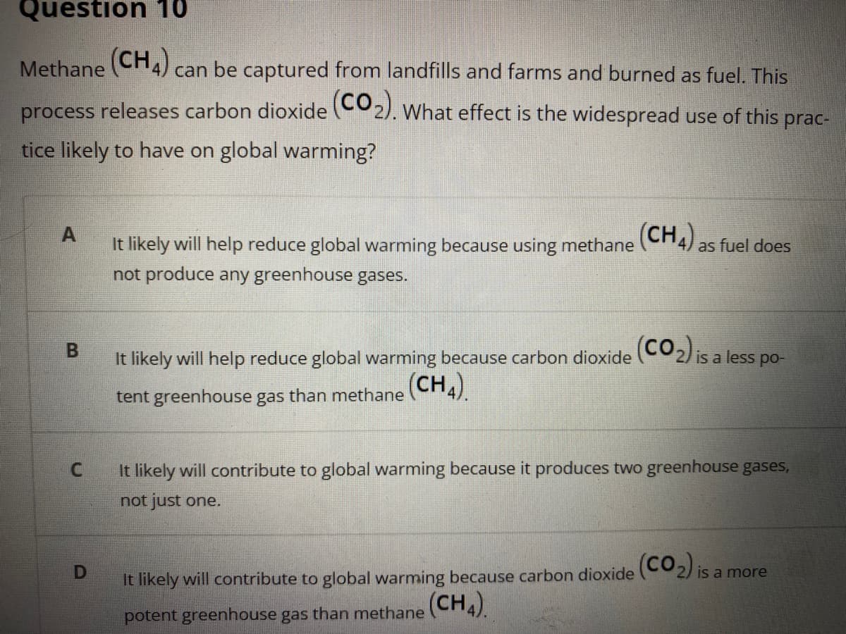 Question 1
Methane CH4) can be captured from landfills and farms and burned as fuel. This
process releases carbon dioxide CO2). What effect is the widespread use of this prac-
tice likely to have on global warming?
It likely will help reduce global warming because using methane (CH4) as fuel does
not produce any greenhouse
gases.
It likely will help reduce global warming because carbon dioxide (CO2) is a less po-
tent greenhouse gas than methane (CH4).
It likely will contribute to global warming because it produces two greenhouse gases,
not just one.
(co.)
Is a more
It likely will contribute to global warming because carbon dioxide
potent greenhouse gas than methane (CH4).
