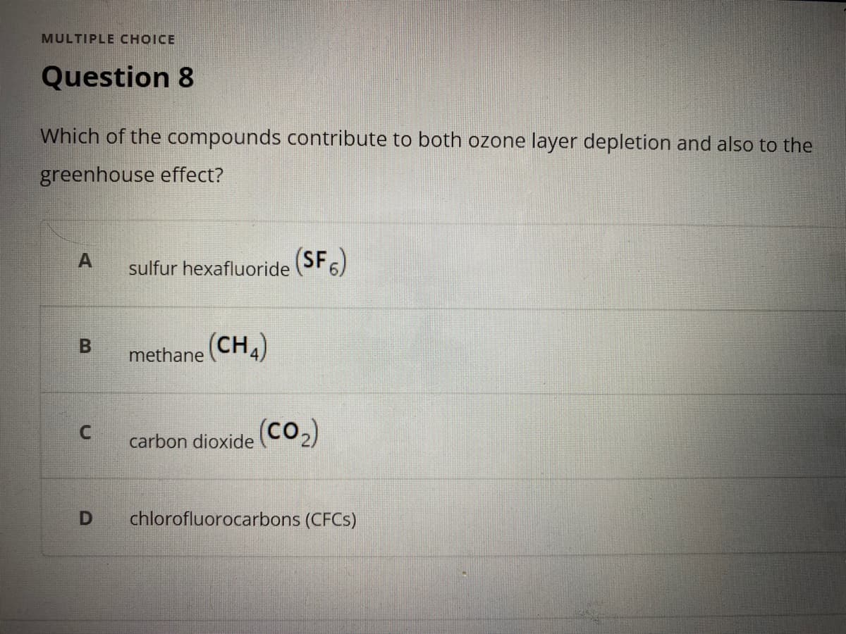 MULTIPLE CHOICE
Question 8
Which of the compounds contribute to both ozone layer depletion and also to the
greenhouse effect?
sulfur hexafluoride
(SF6)
methane (CH,)
C.
(co2)
carbon dioxide
chlorofluorocarbons (CFCS)
