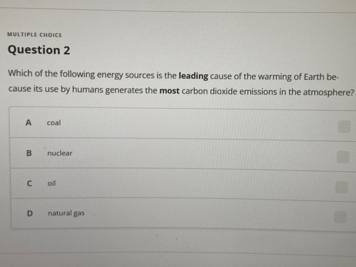 MULTIPLE CHOICE
Question 2
Which of the following energy sources is the leading cause of the warming of Earth be-
cause its use by humans generates the most carbon dioxide emissions in the atmosphere?
coal
nuclear
oil
natural
gas
