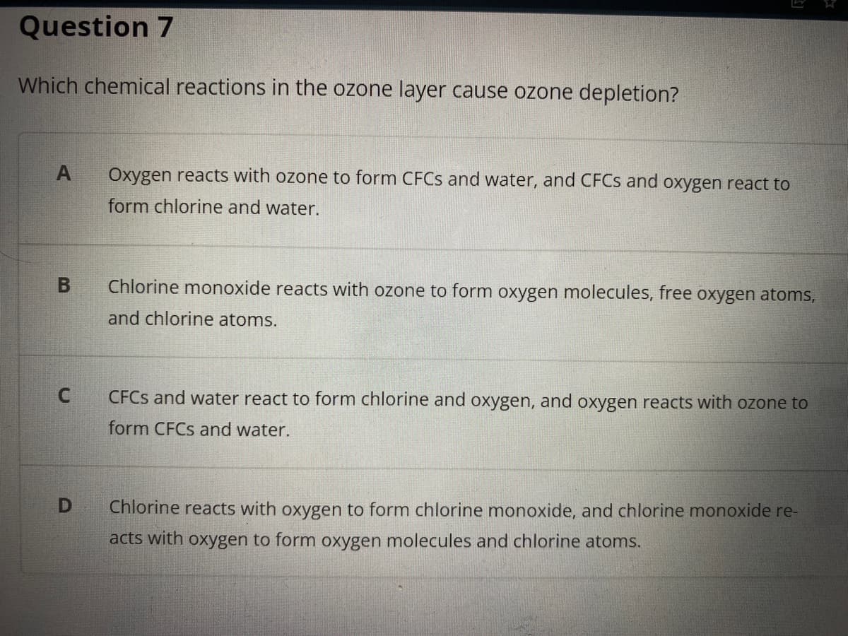 Question 7
Which chemical reactions in the ozone layer cause ozone depletion?
Oxygen reacts with ozone to form CFCS and water, and CFCS and oxygen react to
form chlorine and water.
Chlorine monoxide reacts with ozone to form oxygen molecules, free oxygen atoms,
and chlorine atoms.
CFCS and water react to form chlorine and oxygen, and oxygen reacts with ozone to
form CFCS and water.
Chlorine reacts with oxygen to form chlorine monoxide, and chlorine monoxide re-
acts with oxygen to form oxygen molecules and chlorine atoms.
