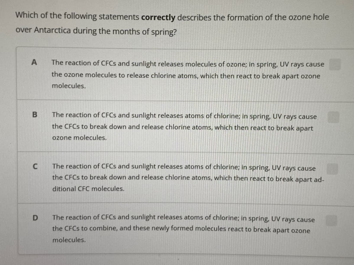 Which of the following statements correctly describes the formation of the ozone hole
over Antarctica during the months of spring?
The reaction of CFCS and sunlight releases molecules of ozone; in spring, UV rays cause
the ozone molecules to release chlorine atoms, which then react to break apart ozone
molecules.
The reaction of CFCS and sunlight releases atoms of chlorine; in spring, UV rays cause
the CFCS to break down and release chlorine atoms, which then react to break apart
ozone molecules.
The reaction of CFCS and sunlight releases atoms of chlorine; in spring, UV rays cause
the CFCS to break down and release chlorine atoms, which then react to break apart ad-
ditional CFC molecules.
The reaction of CFCS and sunlight releases atoms of chlorine; in spring, UV rays cause
the CFCS to combine, and these newly formed molecules react to break apart ozone
molecules.
