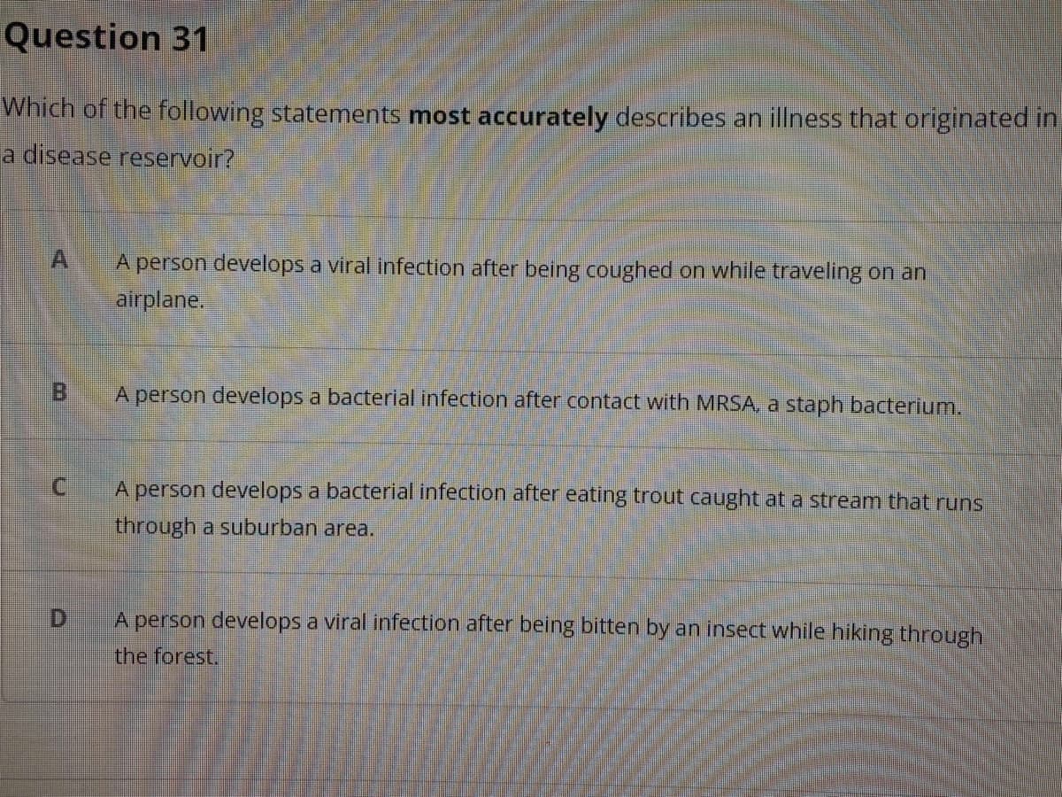 Question 31
Which of the following statements most accurately describes an illness that originated in
a disease reservoir?
A person develops a viral infection after being coughed on while traveling on an
airplane.
Bi
A person develops a bacterial infection after contact with MRSA, a staph bacterium.
A person develops a bacterial infection after eating trout caught at a stream that runs
through a suburban area.
D.
A person develops a viral infection after being bitten by an insect while hiking through
the forest.
